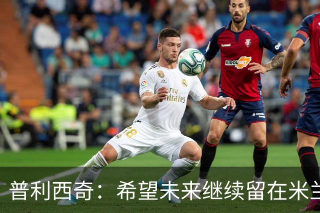 普利西奇：希望未来继续留在米兰，与俱乐部的续约谈判仍在进行